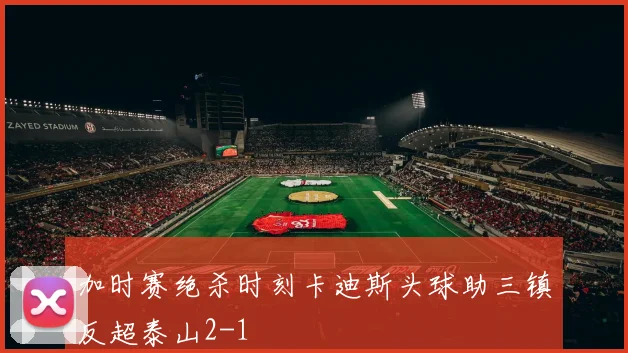 加时赛绝杀时刻卡迪斯头球助三镇反超泰山2-1
